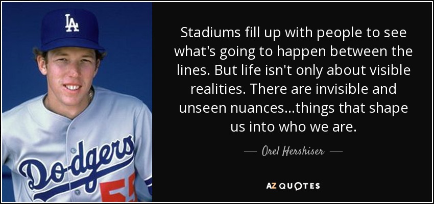 Stadiums fill up with people to see what's going to happen between the lines. But life isn't only about visible realities. There are invisible and unseen nuances...things that shape us into who we are. - Orel Hershiser