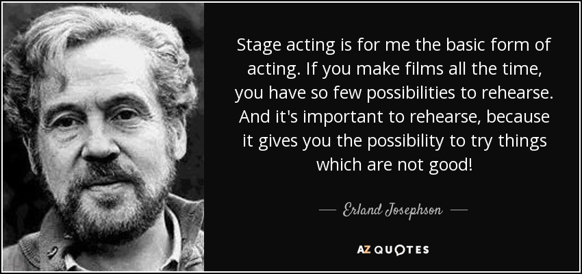 Stage acting is for me the basic form of acting. If you make films all the time, you have so few possibilities to rehearse. And it's important to rehearse, because it gives you the possibility to try things which are not good! - Erland Josephson