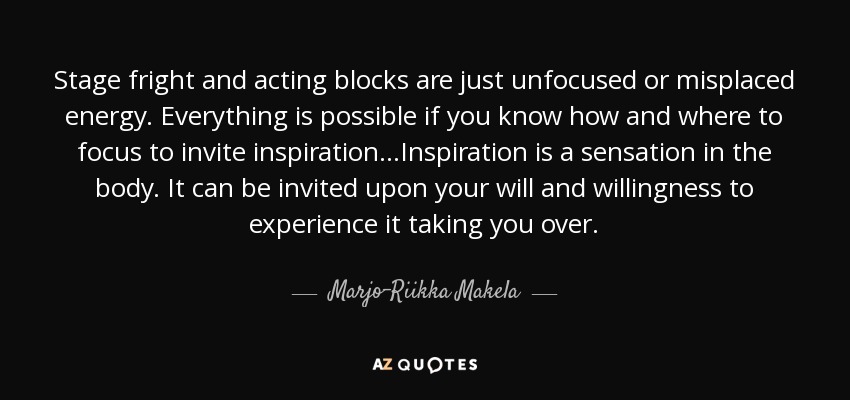 Stage fright and acting blocks are just unfocused or misplaced energy. Everything is possible if you know how and where to focus to invite inspiration...Inspiration is a sensation in the body. It can be invited upon your will and willingness to experience it taking you over. - Marjo-Riikka Makela