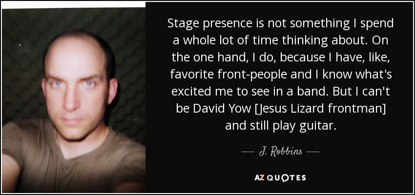 Stage presence is not something I spend a whole lot of time thinking about. On the one hand, I do, because I have, like, favorite front-people and I know what's excited me to see in a band. But I can't be David Yow [Jesus Lizard frontman] and still play guitar. - J. Robbins