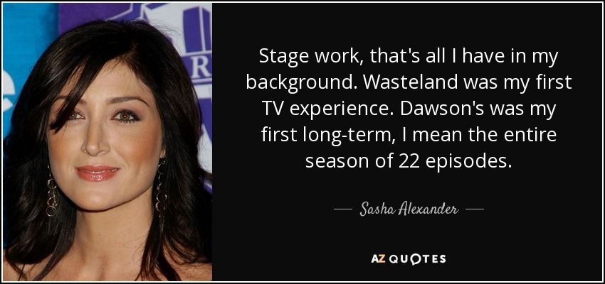 Stage work, that's all I have in my background. Wasteland was my first TV experience. Dawson's was my first long-term, I mean the entire season of 22 episodes. - Sasha Alexander