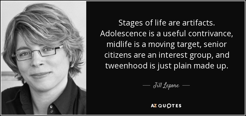 Stages of life are artifacts. Adolescence is a useful contrivance, midlife is a moving target, senior citizens are an interest group, and tweenhood is just plain made up. - Jill Lepore