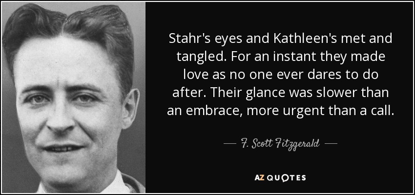 Stahr's eyes and Kathleen's met and tangled. For an instant they made love as no one ever dares to do after. Their glance was slower than an embrace, more urgent than a call. - F. Scott Fitzgerald