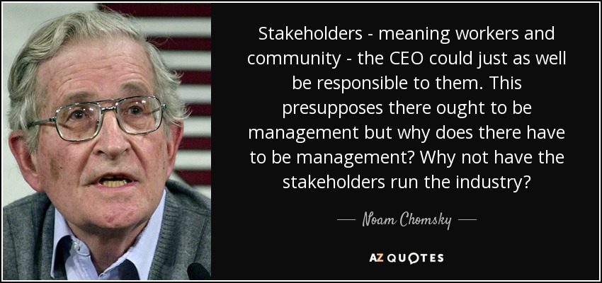 Stakeholders - meaning workers and community - the CEO could just as well be responsible to them. This presupposes there ought to be management but why does there have to be management? Why not have the stakeholders run the industry? - Noam Chomsky