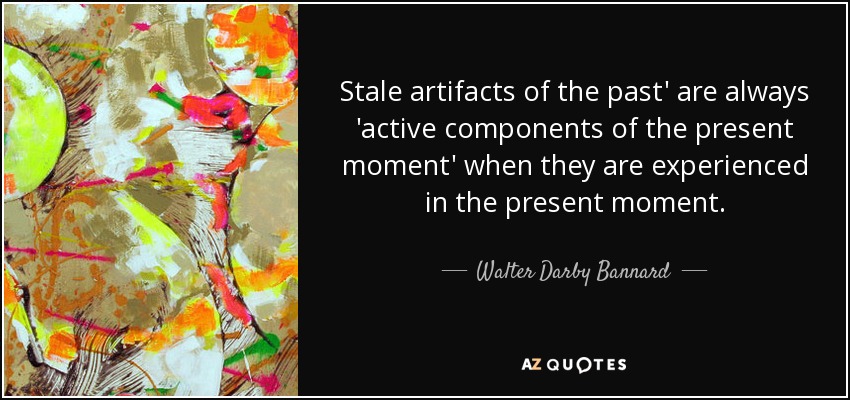 Stale artifacts of the past' are always 'active components of the present moment' when they are experienced in the present moment. - Walter Darby Bannard