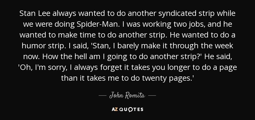 Stan Lee always wanted to do another syndicated strip while we were doing Spider-Man. I was working two jobs, and he wanted to make time to do another strip. He wanted to do a humor strip. I said, 'Stan, I barely make it through the week now. How the hell am I going to do another strip?' He said, 'Oh, I'm sorry, I always forget it takes you longer to do a page than it takes me to do twenty pages.' - John Romita, Sr.