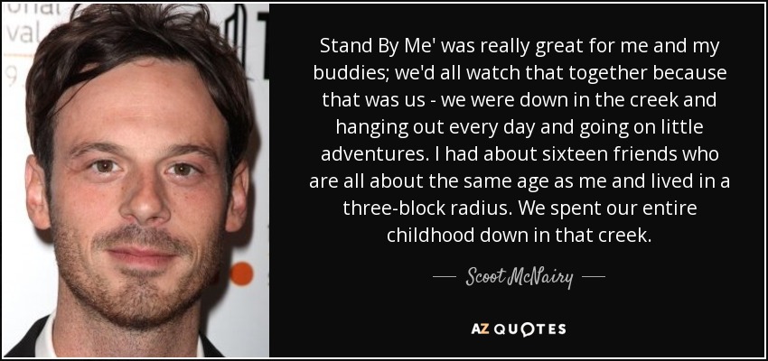 Stand By Me' was really great for me and my buddies; we'd all watch that together because that was us - we were down in the creek and hanging out every day and going on little adventures. I had about sixteen friends who are all about the same age as me and lived in a three-block radius. We spent our entire childhood down in that creek. - Scoot McNairy