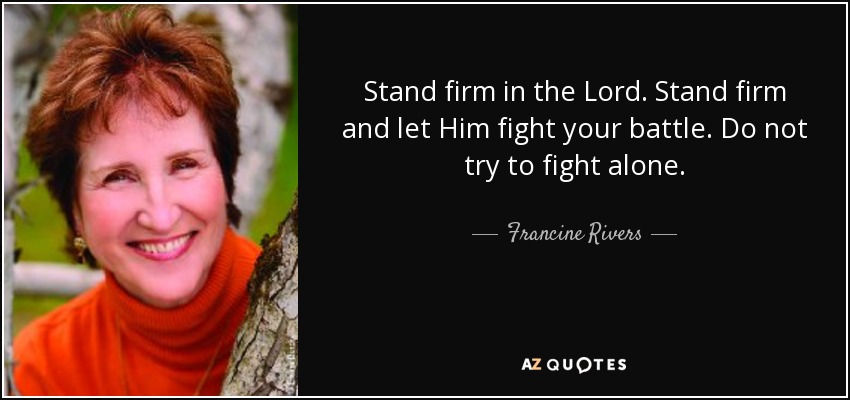 Stand firm in the Lord. Stand firm and let Him fight your battle. Do not try to fight alone. - Francine Rivers