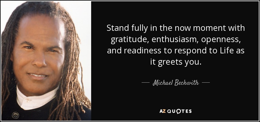 Stand fully in the now moment with gratitude, enthusiasm, openness, and readiness to respond to Life as it greets you. - Michael Beckwith