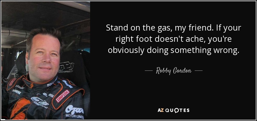Stand on the gas, my friend. If your right foot doesn't ache, you're obviously doing something wrong. - Robby Gordon