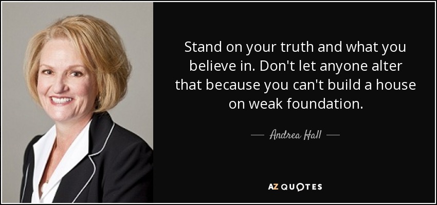 Stand on your truth and what you believe in. Don't let anyone alter that because you can't build a house on weak foundation. - Andrea Hall