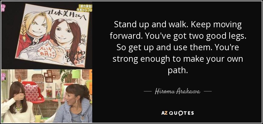 Stand up and walk. Keep moving forward. You've got two good legs. So get up and use them. You're strong enough to make your own path. - Hiromu Arakawa