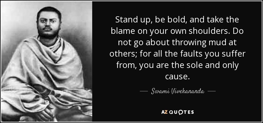 Stand up, be bold, and take the blame on your own shoulders. Do not go about throwing mud at others; for all the faults you suffer from, you are the sole and only cause. - Swami Vivekananda