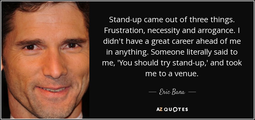 Stand-up came out of three things. Frustration, necessity and arrogance. I didn't have a great career ahead of me in anything. Someone literally said to me, 'You should try stand-up,' and took me to a venue. - Eric Bana