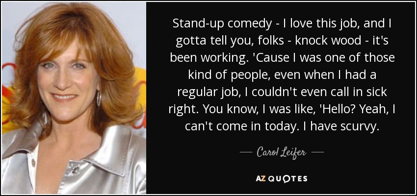 Stand-up comedy - I love this job, and I gotta tell you, folks - knock wood - it's been working. 'Cause I was one of those kind of people, even when I had a regular job, I couldn't even call in sick right. You know, I was like, 'Hello? Yeah, I can't come in today. I have scurvy. - Carol Leifer