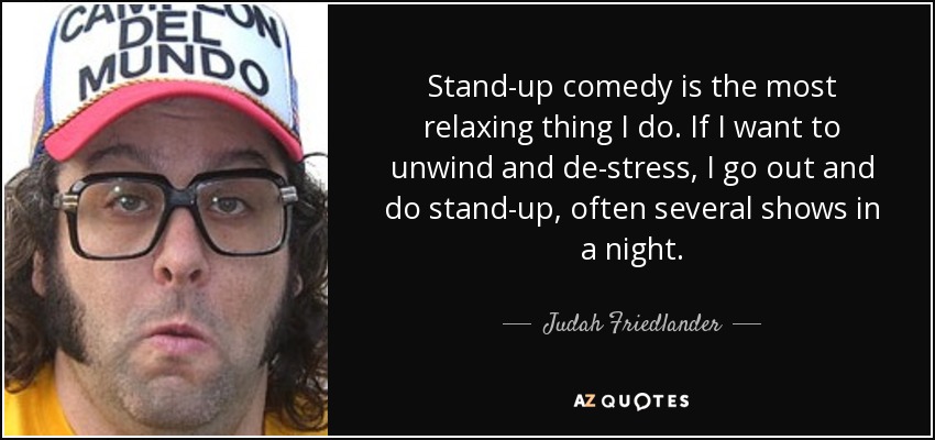 Stand-up comedy is the most relaxing thing I do. If I want to unwind and de-stress, I go out and do stand-up, often several shows in a night. - Judah Friedlander