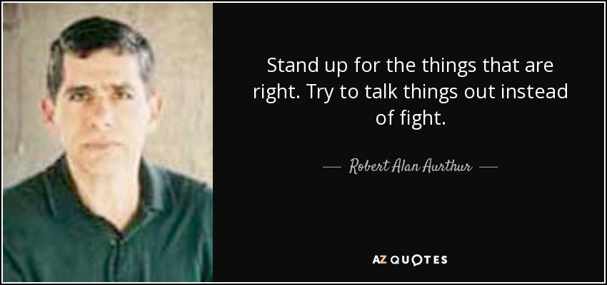 Stand up for the things that are right. Try to talk things out instead of fight. - Robert Alan Aurthur