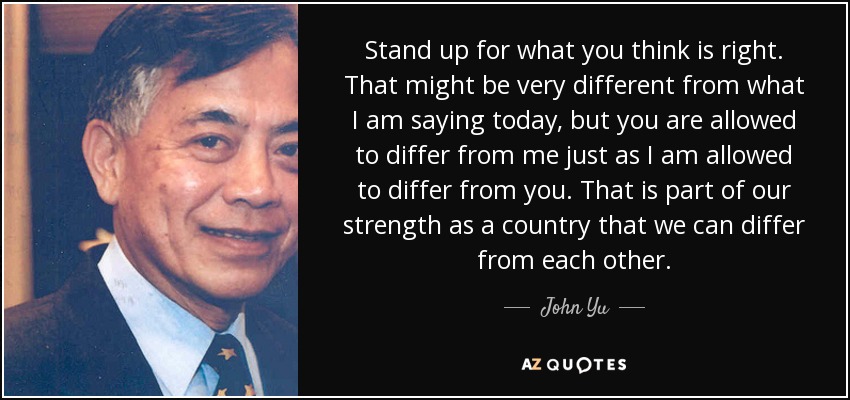 Stand up for what you think is right. That might be very different from what I am saying today, but you are allowed to differ from me just as I am allowed to differ from you. That is part of our strength as a country that we can differ from each other. - John Yu