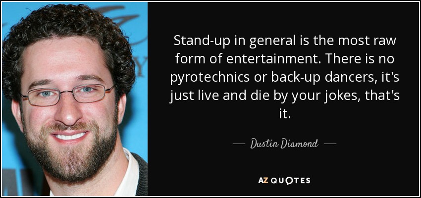 Stand-up in general is the most raw form of entertainment. There is no pyrotechnics or back-up dancers, it's just live and die by your jokes, that's it. - Dustin Diamond