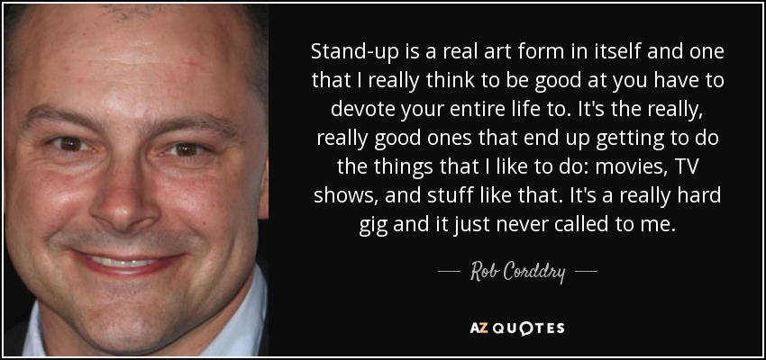 Stand-up is a real art form in itself and one that I really think to be good at you have to devote your entire life to. It's the really, really good ones that end up getting to do the things that I like to do: movies, TV shows, and stuff like that. It's a really hard gig and it just never called to me. - Rob Corddry