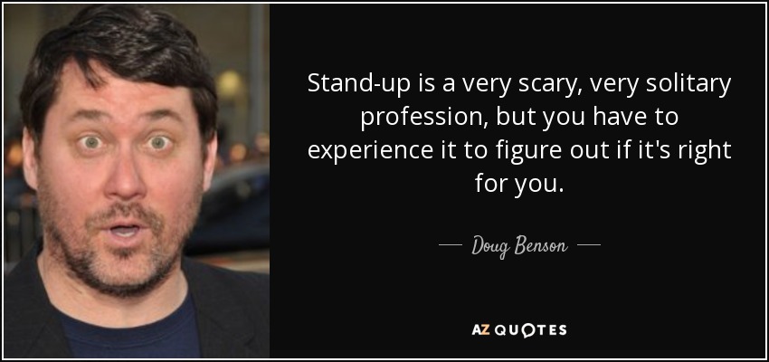 Stand-up is a very scary, very solitary profession, but you have to experience it to figure out if it's right for you. - Doug Benson