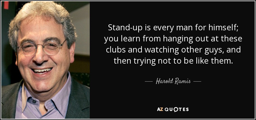 Stand-up is every man for himself; you learn from hanging out at these clubs and watching other guys, and then trying not to be like them. - Harold Ramis