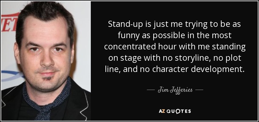 Stand-up is just me trying to be as funny as possible in the most concentrated hour with me standing on stage with no storyline, no plot line, and no character development. - Jim Jefferies