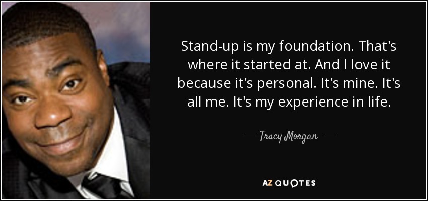 Stand-up is my foundation. That's where it started at. And I love it because it's personal. It's mine. It's all me. It's my experience in life. - Tracy Morgan