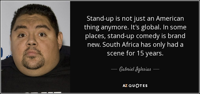 Stand-up is not just an American thing anymore. It's global. In some places, stand-up comedy is brand new. South Africa has only had a scene for 15 years. - Gabriel Iglesias