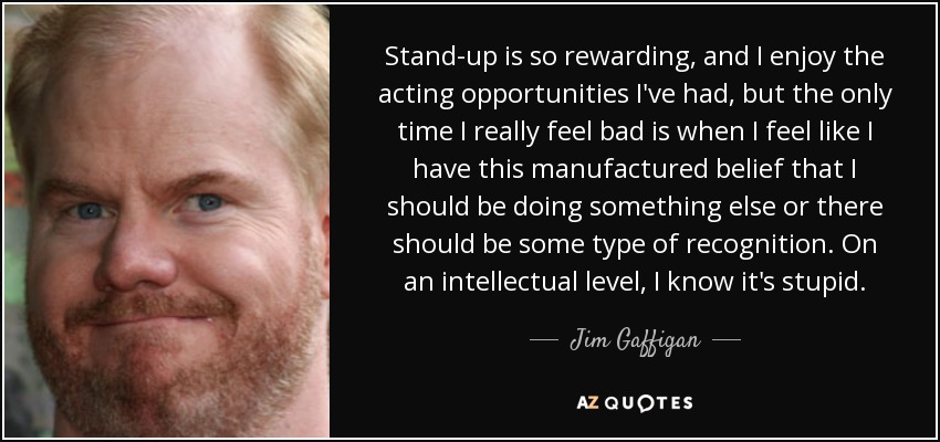 Stand-up is so rewarding, and I enjoy the acting opportunities I've had, but the only time I really feel bad is when I feel like I have this manufactured belief that I should be doing something else or there should be some type of recognition. On an intellectual level, I know it's stupid. - Jim Gaffigan
