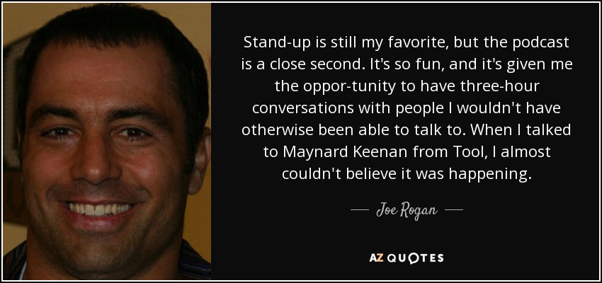 Stand-up is still my favorite, but the podcast is a close second. It's so fun, and it's given me the oppor-tunity to have three-hour conversations with people I wouldn't have otherwise been able to talk to. When I talked to Maynard Keenan from Tool, I almost couldn't believe it was happening. - Joe Rogan