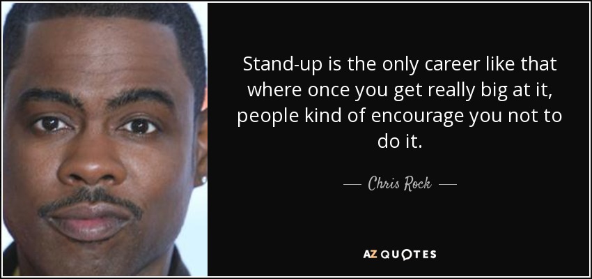 Stand-up is the only career like that where once you get really big at it, people kind of encourage you not to do it. - Chris Rock