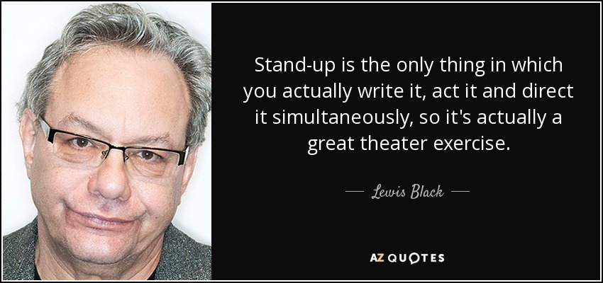 Stand-up is the only thing in which you actually write it, act it and direct it simultaneously, so it's actually a great theater exercise. - Lewis Black