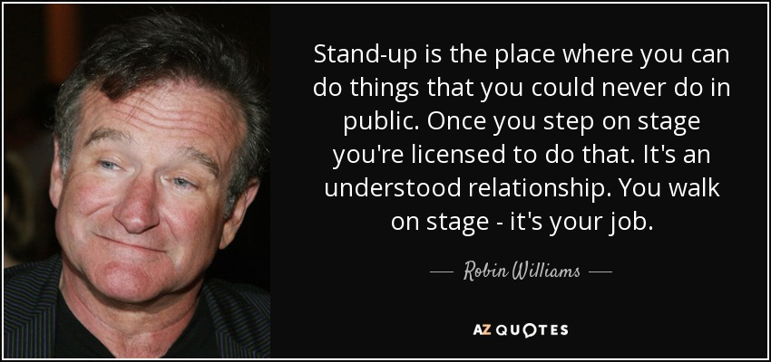 Stand-up is the place where you can do things that you could never do in public. Once you step on stage you're licensed to do that. It's an understood relationship. You walk on stage - it's your job. - Robin Williams