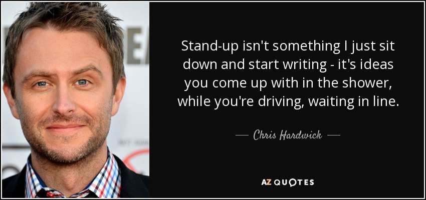 Stand-up isn't something I just sit down and start writing - it's ideas you come up with in the shower, while you're driving, waiting in line. - Chris Hardwick