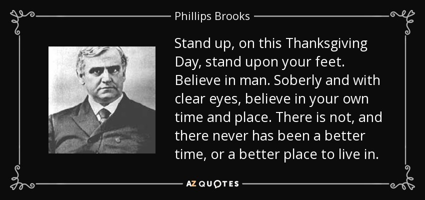 Stand up, on this Thanksgiving Day, stand upon your feet. Believe in man. Soberly and with clear eyes, believe in your own time and place. There is not, and there never has been a better time, or a better place to live in. - Phillips Brooks