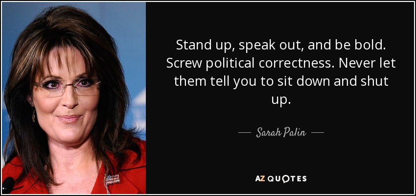 Stand up, speak out, and be bold. Screw political correctness. Never let them tell you to sit down and shut up. - Sarah Palin