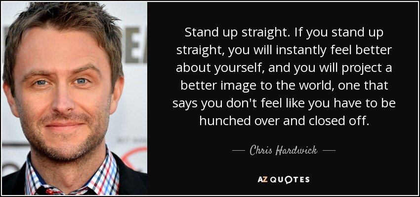 Stand up straight. If you stand up straight, you will instantly feel better about yourself, and you will project a better image to the world, one that says you don't feel like you have to be hunched over and closed off. - Chris Hardwick