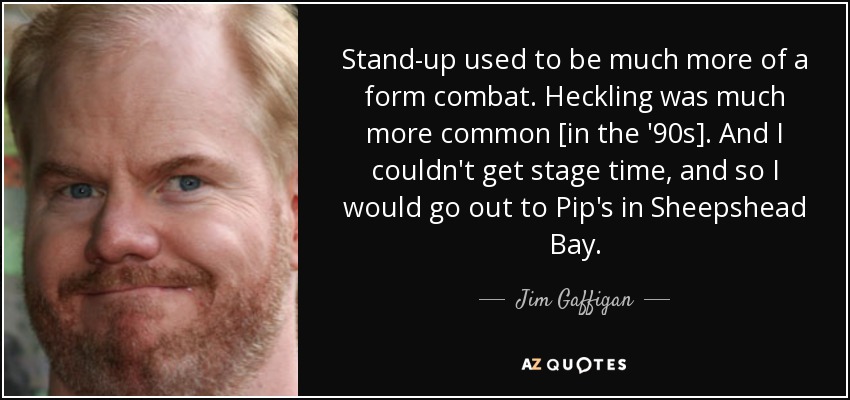 Stand-up used to be much more of a form combat. Heckling was much more common [in the '90s]. And I couldn't get stage time, and so I would go out to Pip's in Sheepshead Bay. - Jim Gaffigan
