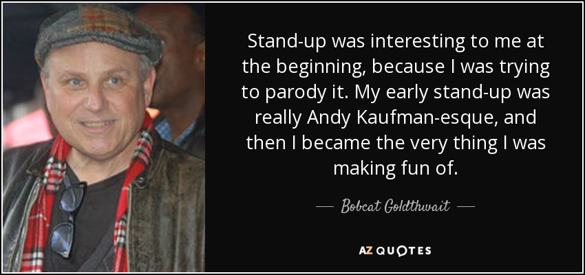Stand-up was interesting to me at the beginning, because I was trying to parody it. My early stand-up was really Andy Kaufman-esque, and then I became the very thing I was making fun of. - Bobcat Goldthwait