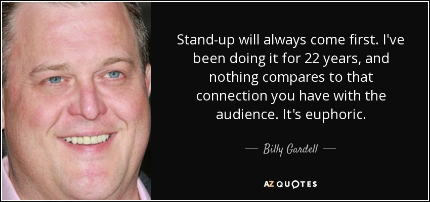 Stand-up will always come first. I've been doing it for 22 years, and nothing compares to that connection you have with the audience. It's euphoric. - Billy Gardell