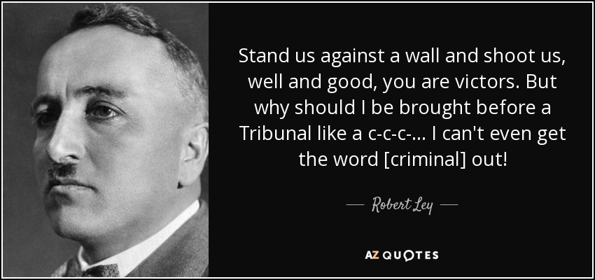 Stand us against a wall and shoot us, well and good, you are victors. But why should I be brought before a Tribunal like a c-c-c-... I can't even get the word [criminal] out! - Robert Ley