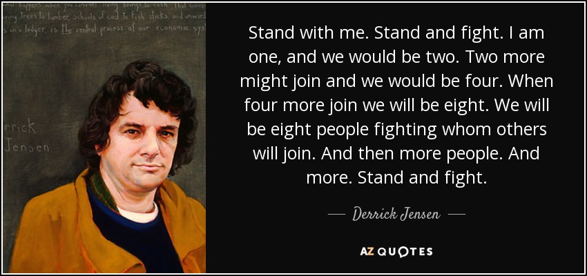 Stand with me. Stand and fight. I am one, and we would be two. Two more might join and we would be four. When four more join we will be eight. We will be eight people fighting whom others will join. And then more people. And more. Stand and fight. - Derrick Jensen