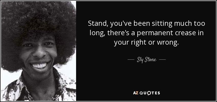 Stand, you've been sitting much too long, there's a permanent crease in your right or wrong. - Sly Stone