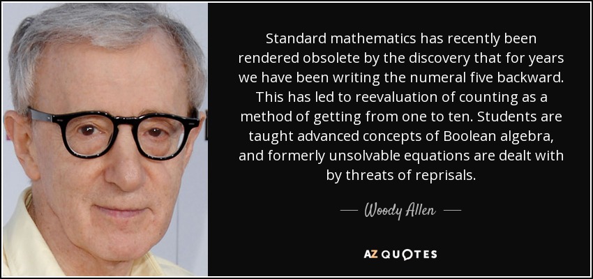 Standard mathematics has recently been rendered obsolete by the discovery that for years we have been writing the numeral five backward. This has led to reevaluation of counting as a method of getting from one to ten. Students are taught advanced concepts of Boolean algebra, and formerly unsolvable equations are dealt with by threats of reprisals. - Woody Allen