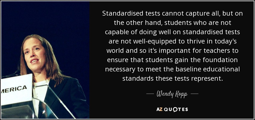 Standardised tests cannot capture all, but on the other hand, students who are not capable of doing well on standardised tests are not well-equipped to thrive in today's world and so it's important for teachers to ensure that students gain the foundation necessary to meet the baseline educational standards these tests represent. - Wendy Kopp