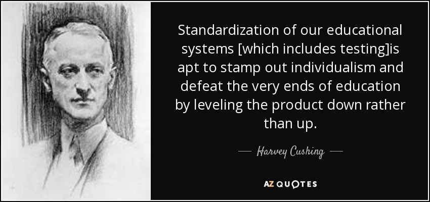 Standardization of our educational systems [which includes testing]is apt to stamp out individualism and defeat the very ends of education by leveling the product down rather than up. - Harvey Cushing