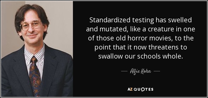 Standardized testing has swelled and mutated, like a creature in one of those old horror movies, to the point that it now threatens to swallow our schools whole. - Alfie Kohn