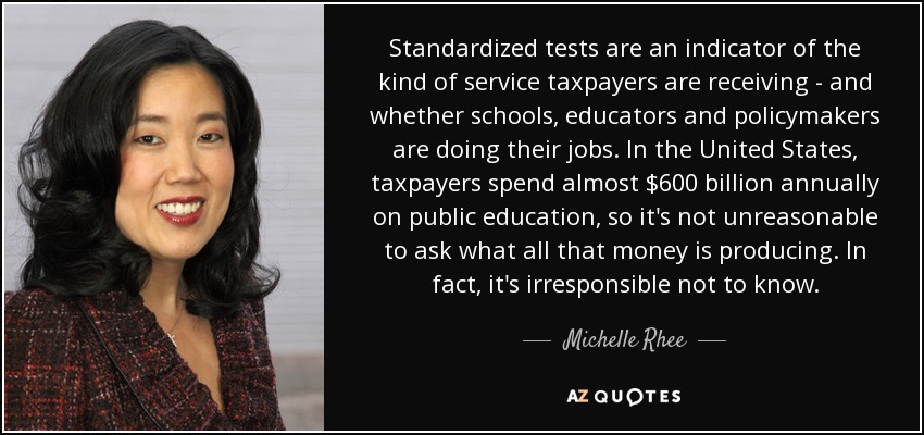 Standardized tests are an indicator of the kind of service taxpayers are receiving - and whether schools, educators and policymakers are doing their jobs. In the United States, taxpayers spend almost $600 billion annually on public education, so it's not unreasonable to ask what all that money is producing. In fact, it's irresponsible not to know. - Michelle Rhee