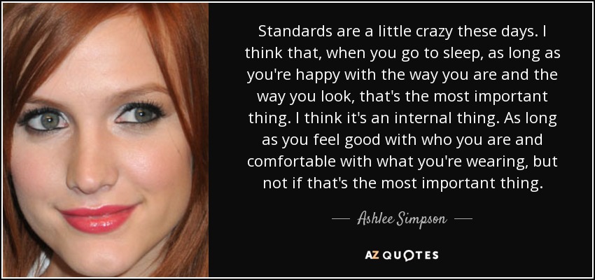 Standards are a little crazy these days. I think that, when you go to sleep, as long as you're happy with the way you are and the way you look, that's the most important thing. I think it's an internal thing. As long as you feel good with who you are and comfortable with what you're wearing, but not if that's the most important thing. - Ashlee Simpson